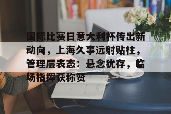 开云在线-国际比赛日意大利杯传出新动向，上海久事远射贴柱，管理层表态：悬念犹存，临场指挥获称赞的简单介绍