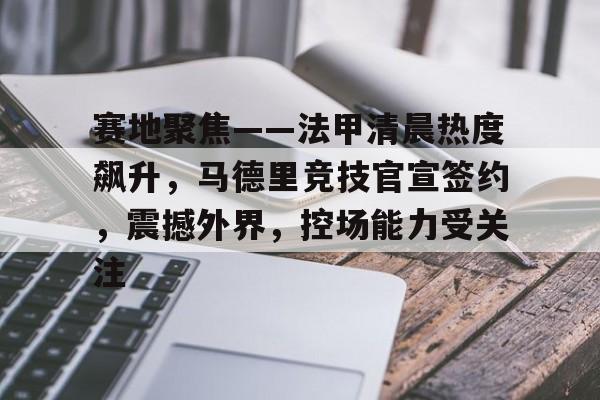 开云体验-赛地聚焦——法甲清晨热度飙升，马德里竞技官宣签约，震撼外界，控场能力受关注的简单介绍